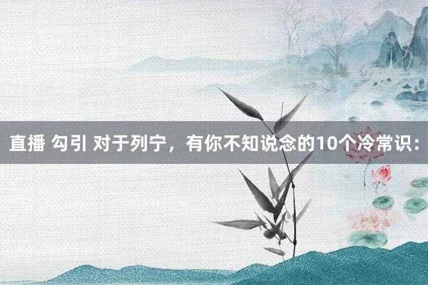 直播 勾引 对于列宁,有你不知说念的10个冷常识: