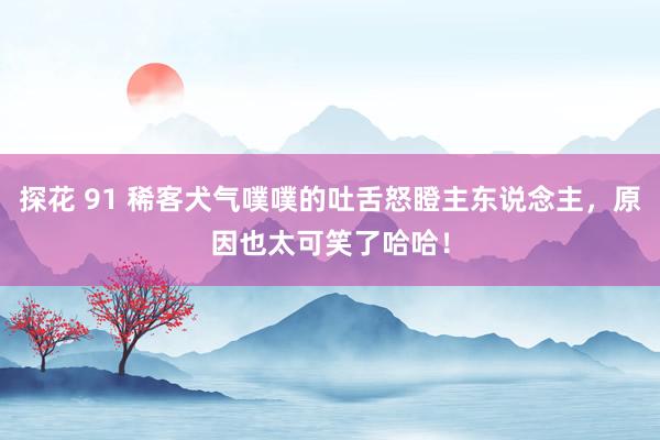 探花 91 稀客犬气噗噗的吐舌怒瞪主东说念主，原因也太可笑了哈哈！