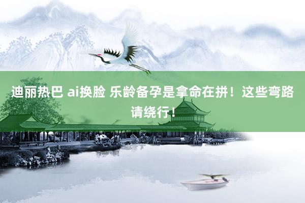 迪丽热巴 ai换脸 乐龄备孕是拿命在拼!这些弯路请绕行!