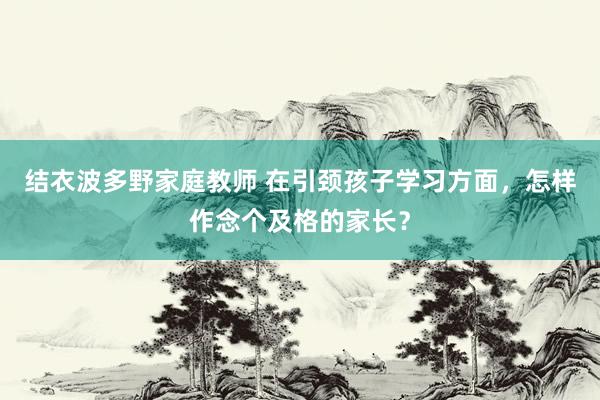 结衣波多野家庭教师 在引颈孩子学习方面,怎样作念个及格的家长?