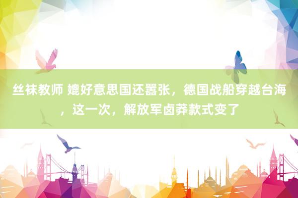 丝袜教师 媲好意思国还嚣张，德国战船穿越台海，这一次，解放军卤莽款式变了