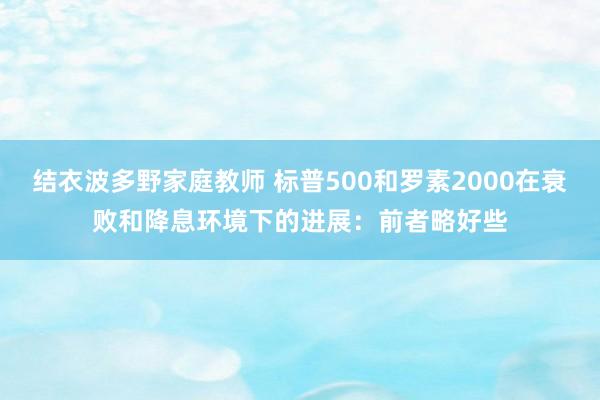 结衣波多野家庭教师 标普500和罗素2000在衰败和降息环境下的进展：前者略好些