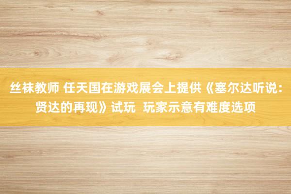丝袜教师 任天国在游戏展会上提供《塞尔达听说：贤达的再现》试玩  玩家示意有难度选项