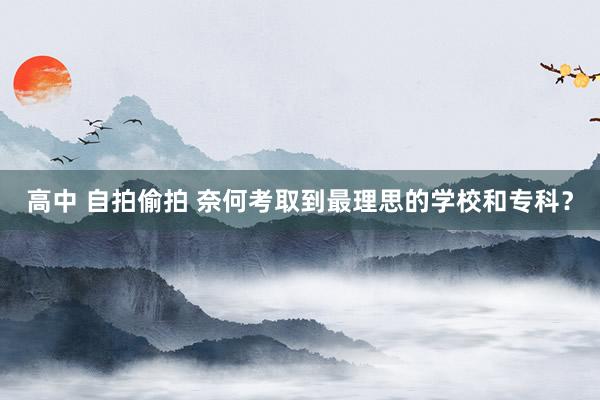 高中 自拍偷拍 奈何考取到最理思的学校和专科?