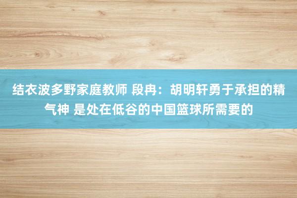 结衣波多野家庭教师 段冉：胡明轩勇于承担的精气神 是处在低谷的中国篮球所需要的