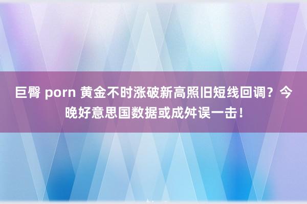 巨臀 porn 黄金不时涨破新高照旧短线回调？今晚好意思国数据或成舛误一击！