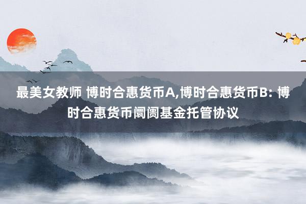 最美女教师 博时合惠货币A,博时合惠货币B: 博时合惠货币阛阓基金托管协议
