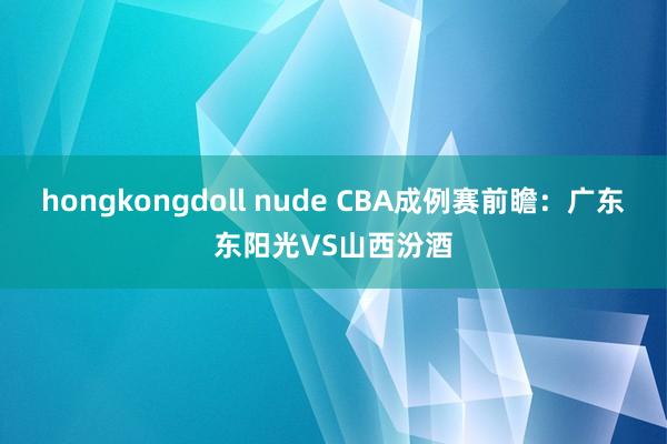 hongkongdoll nude CBA成例赛前瞻:广东东阳光VS山西汾酒