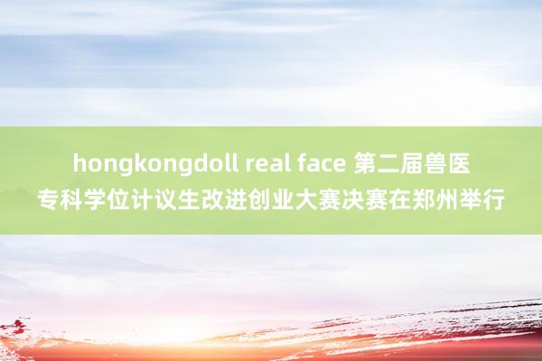 hongkongdoll real face 第二届兽医专科学位计议生改进创业大赛决赛在郑州举行