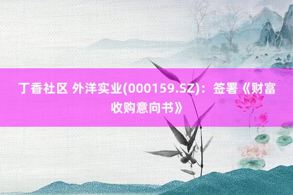 丁香社区 外洋实业(000159.SZ)：签署《财富收购意向书》