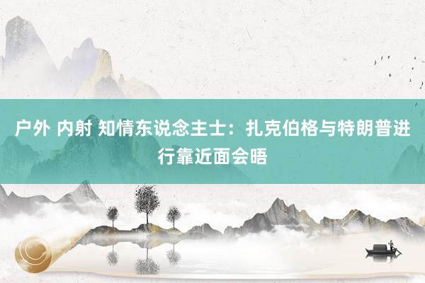 户外 内射 知情东说念主士：扎克伯格与特朗普进行靠近面会晤