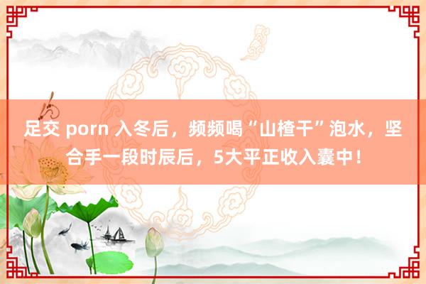 足交 porn 入冬后，频频喝“山楂干”泡水，坚合手一段时辰后，5大平正收入囊中！