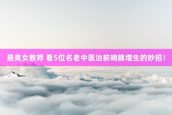 最美女教师 看5位名老中医治前哨腺增生的妙招！