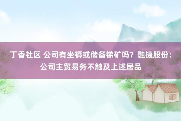 丁香社区 公司有坐褥或储备锑矿吗？融捷股份：公司主贸易务不触及上述居品