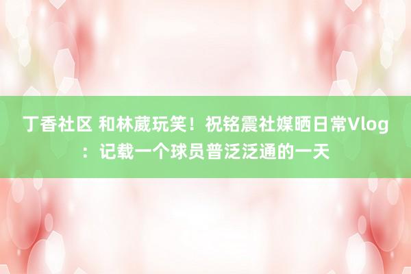 丁香社区 和林葳玩笑！祝铭震社媒晒日常Vlog：记载一个球员普泛泛通的一天