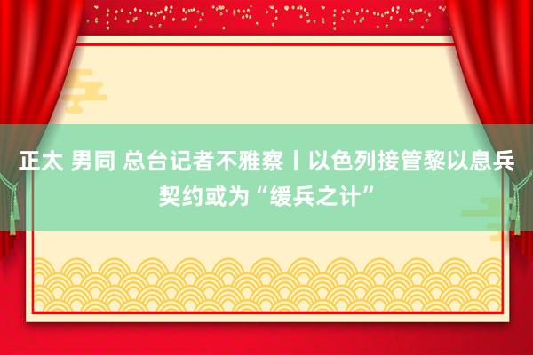 正太 男同 总台记者不雅察丨以色列接管黎以息兵契约或为“缓兵之计”