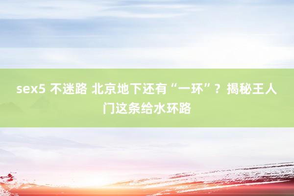 sex5 不迷路 北京地下还有“一环”？揭秘王人门这条给水环路