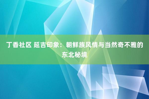 丁香社区 延吉印象：朝鲜族风情与当然奇不雅的东北秘境