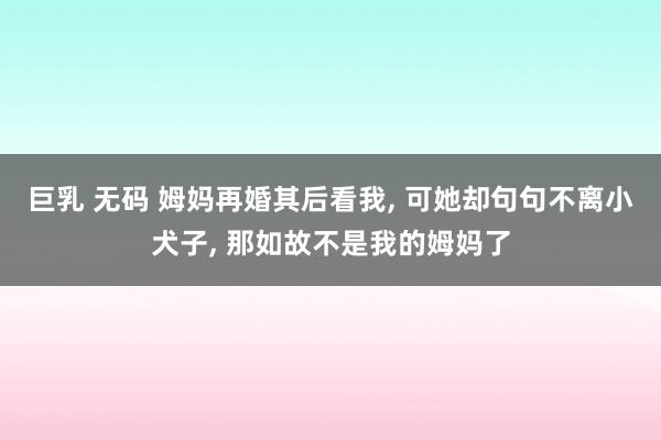 巨乳 无码 姆妈再婚其后看我， 可她却句句不离小犬子， 那如故不是我的姆妈了