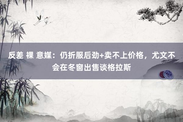 反差 裸 意媒：仍折服后劲+卖不上价格，尤文不会在冬窗出售谈格拉斯