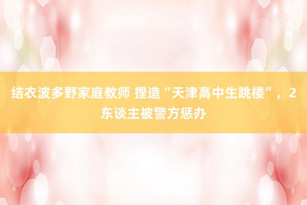 结衣波多野家庭教师 捏造“天津高中生跳楼”，2东谈主被警方惩办