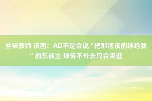 丝袜教师 沃西：AD不是会说“把那活该的球给我”的东谈主 球传不外去只会闲逛