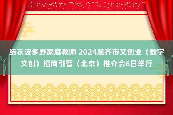 结衣波多野家庭教师 2024成齐市文创业（数字文创）招商引智（北京）推介会6日举行