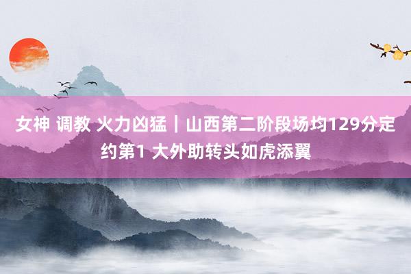女神 调教 火力凶猛｜山西第二阶段场均129分定约第1 大外助转头如虎添翼
