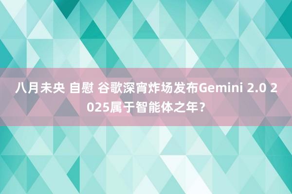 八月未央 自慰 谷歌深宵炸场发布Gemini 2.0 2025属于智能体之年？