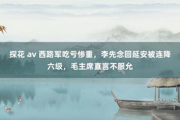 探花 av 西路军吃亏惨重，李先念回延安被连降六级，毛主席直言不服允