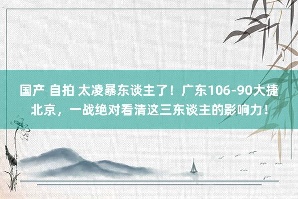 国产 自拍 太凌暴东谈主了！广东106-90大捷北京，一战绝对看清这三东谈主的影响力！