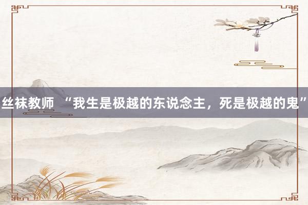 丝袜教师  “我生是极越的东说念主，死是极越的鬼”