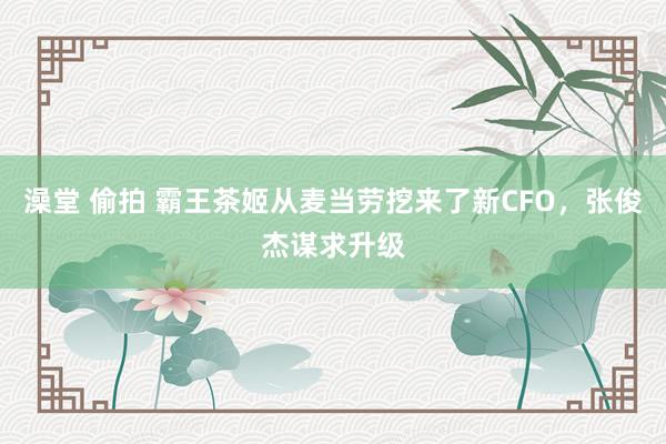 澡堂 偷拍 霸王茶姬从麦当劳挖来了新CFO，张俊杰谋求升级