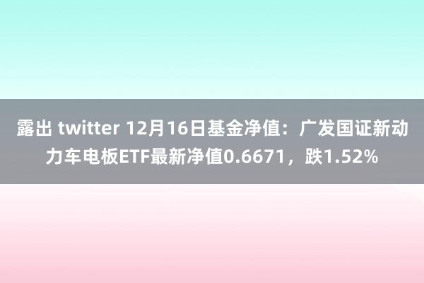 露出 twitter 12月16日基金净值：广发国证新动力车电板ETF最新净值0.6671，跌1.52%