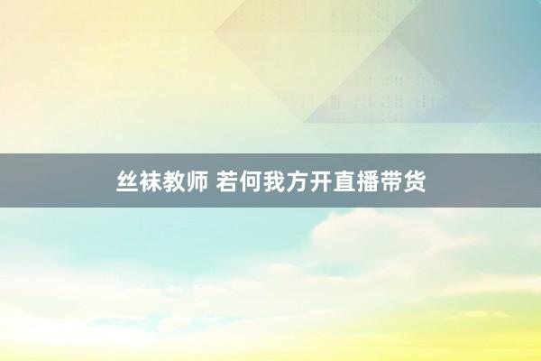 丝袜教师 若何我方开直播带货