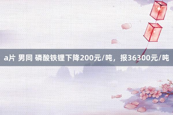 a片 男同 磷酸铁锂下降200元/吨，报36300元/吨