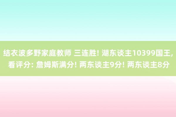 结衣波多野家庭教师 三连胜! 湖东谈主10399国王， 看评分: 詹姆斯满分! 两东谈主9分! 两东谈主8分