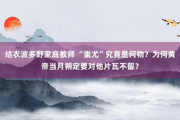 结衣波多野家庭教师 “蚩尤”究竟是何物？为何黄帝当月朔定要对他片瓦不留？