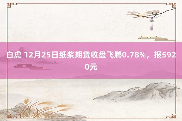 白虎 12月25日纸浆期货收盘飞腾0.78%，报5920元