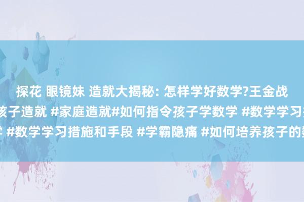 探花 眼镜妹 造就大揭秘: 怎样学好数学?王金战真挚给孩子三条提出#孩子造就 #家庭造就#如何指令孩子学数学 #数学学习措施和手段 #学霸隐痛 #如何培养孩子的数学逻辑想维