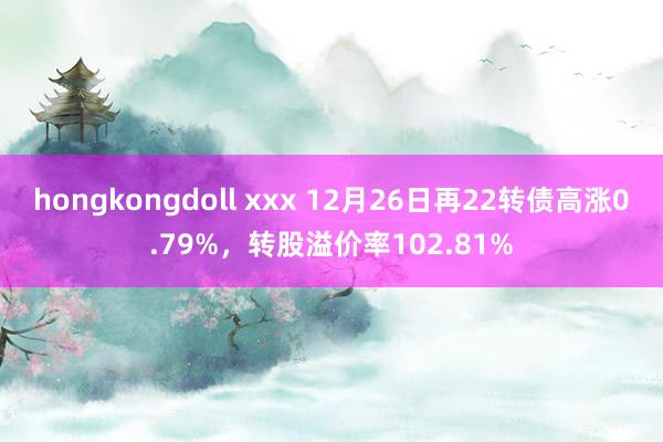 hongkongdoll xxx 12月26日再22转债高涨0.79%，转股溢价率102.81%