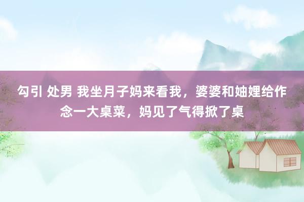 勾引 处男 我坐月子妈来看我，婆婆和妯娌给作念一大桌菜，妈见了气得掀了桌