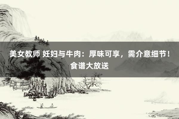 美女教师 妊妇与牛肉：厚味可享，需介意细节！食谱大放送