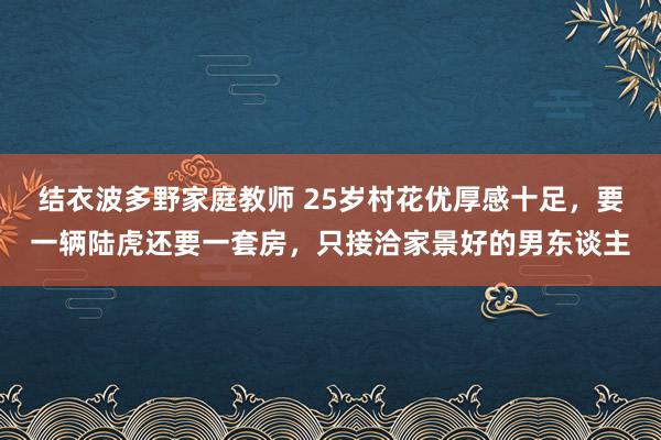 结衣波多野家庭教师 25岁村花优厚感十足，要一辆陆虎还要一套房，只接洽家景好的男东谈主