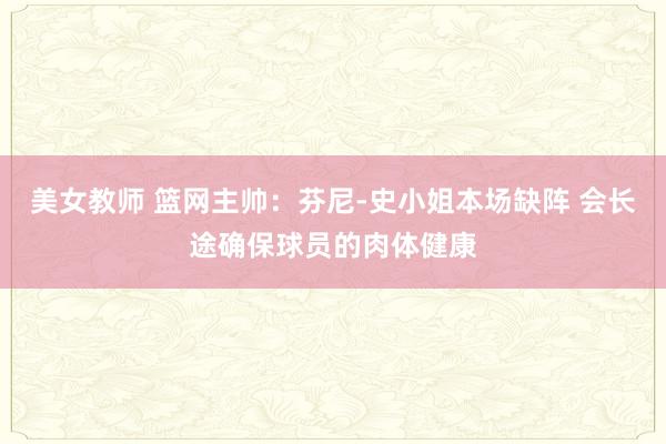 美女教师 篮网主帅：芬尼-史小姐本场缺阵 会长途确保球员的肉体健康