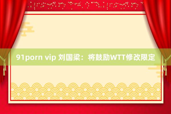 91porn vip 刘国梁：将鼓励WTT修改限定