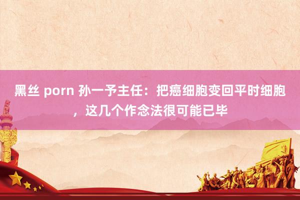 黑丝 porn 孙一予主任：把癌细胞变回平时细胞，这几个作念法很可能已毕