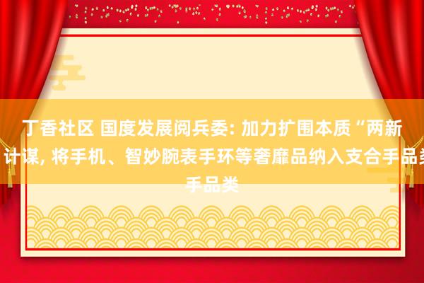 丁香社区 国度发展阅兵委: 加力扩围本质“两新”计谋， 将手机、智妙腕表手环等奢靡品纳入支合手品类