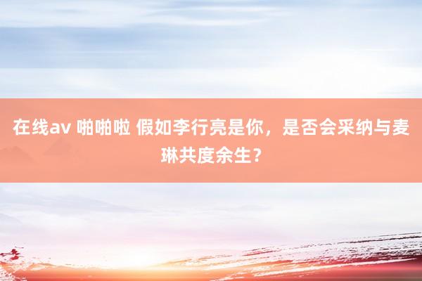在线av 啪啪啦 假如李行亮是你，是否会采纳与麦琳共度余生？