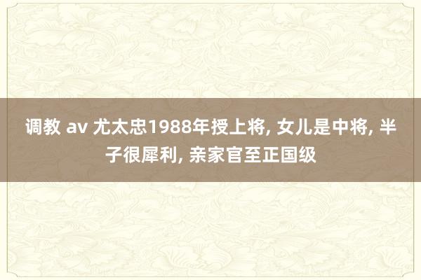 调教 av 尤太忠1988年授上将， 女儿是中将， 半子很犀利， 亲家官至正国级